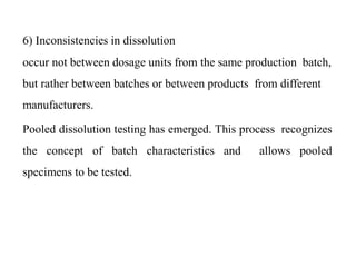6) Inconsistencies in dissolution
occur not between dosage units from the same production batch,
but rather between batches or between products from different
manufacturers.
Pooled dissolution testing has emerged. This process recognizes
the concept of batch characteristics and allows pooled
specimens to be tested.
 