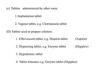 (c) Tablets administered by other route:
1.Implantation tablet
2. Vaginal tablet, e.g. Clotrimazole tablet
(D) Tablets used to prepare solution:
1. Effervescent tablet, e.g. Dispirin tablet (Aspirin)
2. Dispensing tablet, e.g. Enzyme tablet (Digiplex)
3. Hypodermic tablet
4. Tablet triturates e.g. Enzyme tablet (Digiplex)
 