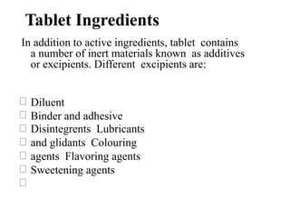Tablet Ingredients
In addition to active ingredients, tablet contains
a number of inert materials known as additives
or excipients. Different excipients are:
Diluent
Binder and adhesive
Disintegrents Lubricants
and glidants Colouring
agents Flavoring agents
Sweetening agents
 