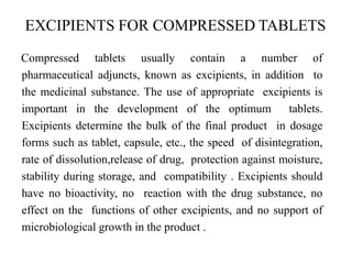 EXCIPIENTS FOR COMPRESSED TABLETS
Compressed tablets usually contain a number of
pharmaceutical adjuncts, known as excipients, in addition to
the medicinal substance. The use of appropriate excipients is
important in the development of the optimum tablets.
Excipients determine the bulk of the final product in dosage
forms such as tablet, capsule, etc., the speed of disintegration,
rate of dissolution,release of drug, protection against moisture,
stability during storage, and compatibility . Excipients should
have no bioactivity, no reaction with the drug substance, no
effect on the functions of other excipients, and no support of
microbiological growth in the product .
 