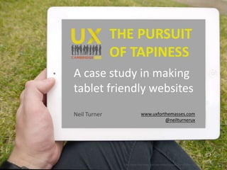 THE PURSUIT 
OF TAPINESS 
A case study in making 
tablet friendly websites 
Neil Turner www.uxforthemasses.com 
@neilturnerux 
http://www.dailyfreepsd.com/wp-content/uploads/2013/10/Free-ipad-Mockups-psd-Vol-2-2.png 
 