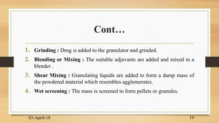 Cont…
1. Grinding : Drug is added to the granulator and grinded.
2. Blending or Mixing : The suitable adjuvants are added and mixed in a
blender .
3. Shear Mixing : Granulating liquids are added to form a damp mass of
the powdered material which resembles agglomerates.
4. Wet screening : The mass is screened to form pellets or granules.
03-April-18 19
 