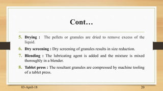 Cont…
5. Drying : The pellets or granules are dried to remove excess of the
liquid.
6. Dry screening : Dry screening of granules results in size reduction.
7. Blending : The lubricating agent is added and the mixture is mixed
thoroughly in a blender.
8. Tablet press : The resultant granules are compressed by machine tooling
of a tablet press.
03-April-18 20
 