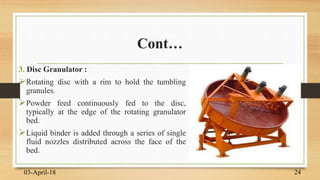 Cont…
3. Disc Granulator :
Rotating disc with a rim to hold the tumbling
granules.
Powder feed continuously fed to the disc,
typically at the edge of the rotating granulator
bed.
Liquid binder is added through a series of single
fluid nozzles distributed across the face of the
bed.
03-April-18 24
 