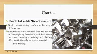 Cont…
6. Double shaft paddle Mixer-Granulator :
Dual counter-rotating shafts run the length
of the device.
The paddles move material from the bottom
of the trough, up the middle, and back down
the sides creating a mixing and folding
effect that intimately mixes the material.
Use: Mixing.
03-April-18 27
 