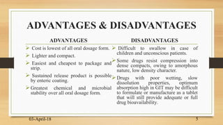 ADVANTAGES & DISADVANTAGES
ADVANTAGES
 Cost is lowest of all oral dosage form.
 Lighter and compact.
 Easiest and cheapest to package and
strip.
 Sustained release product is possible
by enteric coating.
Greatest chemical and microbial
stability over all oral dosage form.
DISADVANTAGES
 Difficult to swallow in case of
children and unconscious patients.
Some drugs resist compression into
dense compacts, owing to amorphous
nature, low density character.
Drugs with poor wetting, slow
dissolution properties, optimum
absorption high in GIT may be difficult
to formulate or manufacture as a tablet
that will still provide adequate or full
drug bioavailability.
03-April-18 5
 