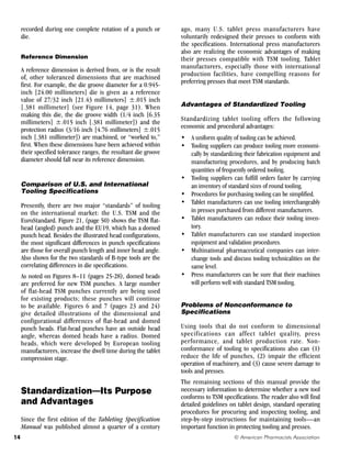 recorded during one complete rotation of a punch or
die.
Reference Dimension
A reference dimension is derived from, or is the result
of, other toleranced dimensions that are machined
first. For example, the die groove diameter for a 0.945-
inch [24.00 millimeters] die is given as a reference
value of 27/32 inch [21.43 millimeters] ±.015 inch
[.381 millimeter] (see Figure 14, page 31). When
making this die, the die groove width (1/4 inch [6.35
millimeters] ±.015 inch [.381 millimeter]) and the
protection radius (3/16 inch [4.76 millimeters] ±.015
inch [.381 millimeter]) are machined, or “worked to,”
first. When these dimensions have been achieved within
their specified tolerance ranges, the resultant die groove
diameter should fall near its reference dimension.
Comparison of U.S. and International
Tooling Specifications
Presently, there are two major “standards” of tooling
on the international market: the U.S. TSM and the
EuroStandard. Figure 21, (page 50) shows the TSM flat-
head (angled) punch and the EU19, which has a domed
punch head. Besides the illustrated head configurations,
the most significant differences in punch specifications
are those for overall punch length and inner head angle.
Also shown for the two standards of B-type tools are the
correlating differences in die specifications.
As noted on Figures 8–11 (pages 25-28), domed heads
are preferred for new TSM punches. A large number
of flat-head TSM punches currently are being used
for existing products; these punches will continue
to be available. Figures 6 and 7 (pages 23 and 24)
give detailed illustrations of the dimensional and
configurational differences of flat-head and domed
punch heads. Flat-head punches have an outside head
angle, whereas domed heads have a radius. Domed
heads, which were developed by European tooling
manufacturers, increase the dwell time during the tablet
compression stage.
Standardization—Its Purpose
and Advantages
Since the first edition of the Tableting Specification
Manual was published almost a quarter of a century
ago, many U.S. tablet press manufacturers have
voluntarily redesigned their presses to conform with
the specifications. International press manufacturers
also are realizing the economic advantages of making
their presses compatible with TSM tooling. Tablet
manufacturers, especially those with international
production facilities, have compelling reasons for
preferring presses that meet TSM standards.
Advantages of Standardized Tooling
Standardizing tablet tooling offers the following
economic and procedural advantages:
• A uniform quality of tooling can be achieved.
• Tooling suppliers can produce tooling more economi-
cally by standardizing their fabrication equipment and
manufacturing procedures, and by producing batch
quantities of frequently ordered tooling.
• Tooling suppliers can fulfill orders faster by carrying
an inventory of standard sizes of round tooling.
• Procedures for purchasing tooling can be simplified.
• Tablet manufacturers can use tooling interchangeably
in presses purchased from different manufacturers.
• Tablet manufacturers can reduce their tooling inven-
tory.
• Tablet manufacturers can use standard inspection
equipment and validation procedures.
• Multinational pharmaceutical companies can inter-
change tools and discuss tooling technicalities on the
same level.
• Press manufacturers can be sure that their machines
will perform well with standard TSM tooling.
Problems of Nonconformance to
Specifications
Using tools that do not conform to dimensional
specifications can affect tablet quality, press
performance, and tablet production rate. Non-
conformance of tooling to specifications also can (1)
reduce the life of punches, (2) impair the efficient
operation of machinery, and (3) cause severe damage to
tools and presses.
The remaining sections of this manual provide the
necessary information to determine whether a new tool
conforms to TSM specifications. The reader also will find
detailed guidelines on tablet design, standard operating
procedures for procuring and inspecting tooling, and
step-by-step instructions for maintaining tools—an
important function in protecting tooling and presses.
© American Pharmacists Association
14
 