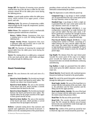 Scrape Off: The function of removing excess granular
material from top of the die bore to allow for the exact
measure volume fill on the tablet press turret during
the tableting process.
Station: A punch guide position within the tablet press
turret, which consists of an upper punch, a lower
punch, and a die.
Tableting Cycle: The process of compressing a tablet,
which includes the fill, scrape off, compression, ejection,
and take-off functions.
Tablet Press: The equipment used to mechanically
compress granular material into a hard form.
Rotary Tablet Press: Equipment that uses
a rotating turret to cycle the tooling through the
tableting cycle.
Single Stroke Press: Equipment that uses
a stationary table and eccentric cam to cycle the
tooling through the tableting cycle.
Take-Off: The function of removing the compressed
ejected tablet from the tablet press turret during the
tableting process.
Turret: The rotating device in a tablet press, composed
of the cam track and die table, which holds and aligns
the tooling through the tableting cycle.
Punch Terminology
Barrel: The area between the neck and stem of a
punch.
Barrel-to-Neck Chamfer: The beveled area located
between the barrel and barrel-to-neck radius. The
chamfer can reduce wear of punch guides.
Barrel-to-Neck Radius: The area at the junction
of the barrel and neck, which provides a smooth
transition from the barrel to the neck.
Barrel-to-Stem Chamfer: The beveled area located
between the barrel and barrel-to-stem radius. The
chamfer allows for the proper insertion of the upper
or lower punch into the oil seal.
Barrel-to-Stem Radius: The area at the junction
of the barrel and stem, which provides a curved
transition from the tip length to the barrel.
Bellows: A pleated sealing device that contracts and
expands upon application and removal of pressure. A
bellows covers the extended portion of the punch barrel,
providing a better seal and, thus, better protection from
lubrication contaminating the product.
Cup: The depression or cavity within the punch tip.
Compound Cup: A cup design in which multiple
arcs are generated from the cup’s center point across
the cup’s diameter, minor or major axis.
Standard Cup: A cup design in which a single arc
is generated from the cup’s center point across the
cup’s diameter, minor axis, or major axis.
Flat-Faced Bevel-Edged (F.F.B.E.): A cup
configuration consisting of an angle between the
cup’s and the tablet’s flat face and a land. A 30°
bevel is preferred to maximize the strength of punch
edges. When the bevel is first applied, its contact
area with the tablet face is a sharp beveled edge.
Flat-Faced Radius-Edged (F.F.R.E.): A cup
configuration similar to F.F.B.E. consisting of a
radius between the cup’s and the tablet’s flat face
and a land. The radius from the tablet’s periphery
or land should not exceed the comparable 30° bevel
used for the F.F.B.E. design to ensure the strength of
punch edges.
Cup Depth: The distance from the cup’s lowest point
(usually the center point of the cup) to its highest
point (usually the highest point of the land). This
measurement does not include identification embossing
and debossing.
Cup Radius: A single arc generated from the tablet’s
center point across the tablet’s diameter, minor axis, or
major axis.
Fluted Barrels: Punch barrels with machined grooves
that prevent build up of material in the punch guides.
Head: The end of the punch that guides and positions it
through the tablet press’s cam track.
Head Angle, Inside: The area of the head that is in
contact with the work portion of the cam track—that
is, the pull-down cam for lower punches and the
lifting cam for the upper punches.
Head Angle/Radius, Outside: The area of the head
that is in contact with the tablet press cams and has
the initial contact with pressure rollers.
Head Flat: The flat area of the punch head.
Head O.D.: The outside diameter of the punch
head. The O.D. extends the effective area of contact
between the cam and both the inside head angle and
the outside head angle/radius.
Hooked Tip: A defect of the punch tip caused by wear
in which the edge curls inward toward the punch face.
5
© American Pharmacists Association
 