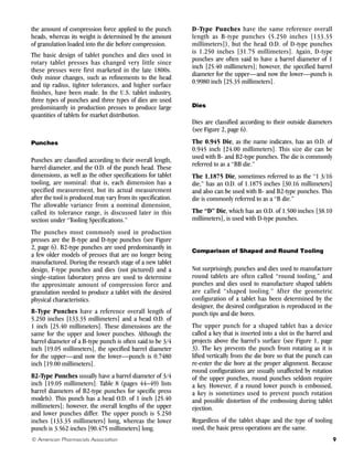 9
© American Pharmacists Association
the amount of compression force applied to the punch
heads, whereas its weight is determined by the amount
of granulation loaded into the die before compression.
The basic design of tablet punches and dies used in
rotary tablet presses has changed very little since
these presses were first marketed in the late 1800s.
Only minor changes, such as refinements to the head
and tip radius, tighter tolerances, and higher surface
finishes, have been made. In the U.S. tablet industry,
three types of punches and three types of dies are used
predominantly in production presses to produce large
quantities of tablets for market distribution.
Punches
Punches are classified according to their overall length,
barrel diameter, and the O.D. of the punch head. These
dimensions, as well as the other specifications for tablet
tooling, are nominal: that is, each dimension has a
specified measurement, but its actual measurement
after the tool is produced may vary from its specification.
The allowable variance from a nominal dimension,
called its tolerance range, is discussed later in this
section under “Tooling Specifications.”
The punches most commonly used in production
presses are the B-type and D-type punches (see Figure
2, page 6). B2-type punches are used predominantly in
a few older models of presses that are no longer being
manufactured. During the research stage of a new tablet
design, F-type punches and dies (not pictured) and a
single-station laboratory press are used to determine
the approximate amount of compression force and
granulation needed to produce a tablet with the desired
physical characteristics.
B-Type Punches have a reference overall length of
5.250 inches [133.35 millimeters] and a head O.D. of
1 inch [25.40 millimeters]. These dimensions are the
same for the upper and lower punches. Although the
barrel diameter of a B-type punch is often said to be 3/4
inch [19.05 millimeters], the specified barrel diameter
for the upper—and now the lower—punch is 0.7480
inch [19.00 millimeters].
B2-Type Punches usually have a barrel diameter of 3/4
inch [19.05 millimeters]. Table 8 (pages 44–49) lists
barrel diameters of B2-type punches for specific press
models). This punch has a head O.D. of 1 inch [25.40
millimeters]; however, the overall lengths of the upper
and lower punches differ. The upper punch is 5.250
inches [133.35 millimeters] long, whereas the lower
punch is 3.562 inches [90.475 millimeters] long.
D-Type Punches have the same reference overall
length as B-type punches (5.250 inches [133.35
millimeters]), but the head O.D. of D-type punches
is 1.250 inches [31.75 millimeters]. Again, D-type
punches are often said to have a barrel diameter of 1
inch [25.40 millimeters]; however, the specified barrel
diameter for the upper—and now the lower—punch is
0.9980 inch [25.35 millimeters].
Dies
Dies are classified according to their outside diameters
(see Figure 2, page 6).
The 0.945 Die, as the name indicates, has an O.D. of
0.945 inch [24.00 millimeters]. This size die can be
used with B- and B2-type punches. The die is commonly
referred to as a “BB die.”
The 1.1875 Die, sometimes referred to as the “1 3/16
die,” has an O.D. of 1.1875 inches [30.16 millimeters]
and also can be used with B- and B2-type punches. This
die is commonly referred to as a “B die.”
The “D” Die, which has an O.D. of 1.500 inches [38.10
millimeters], is used with D-type punches.
Comparison of Shaped and Round Tooling
Not surprisingly, punches and dies used to manufacture
round tablets are often called “round tooling,” and
punches and dies used to manufacture shaped tablets
are called “shaped tooling.” After the geometric
configuration of a tablet has been determined by the
designer, the desired configuration is reproduced in the
punch tips and die bores.
The upper punch for a shaped tablet has a device
called a key that is inserted into a slot in the barrel and
projects above the barrel’s surface (see Figure 1, page
3). The key prevents the punch from rotating as it is
lifted vertically from the die bore so that the punch can
re-enter the die bore at the proper alignment. Because
round configurations are usually unaffected by rotation
of the upper punches, round punches seldom require
a key. However, if a round lower punch is embossed,
a key is sometimes used to prevent punch rotation
and possible distortion of the embossing during tablet
ejection.
Regardless of the tablet shape and the type of tooling
used, the basic press operations are the same.
 