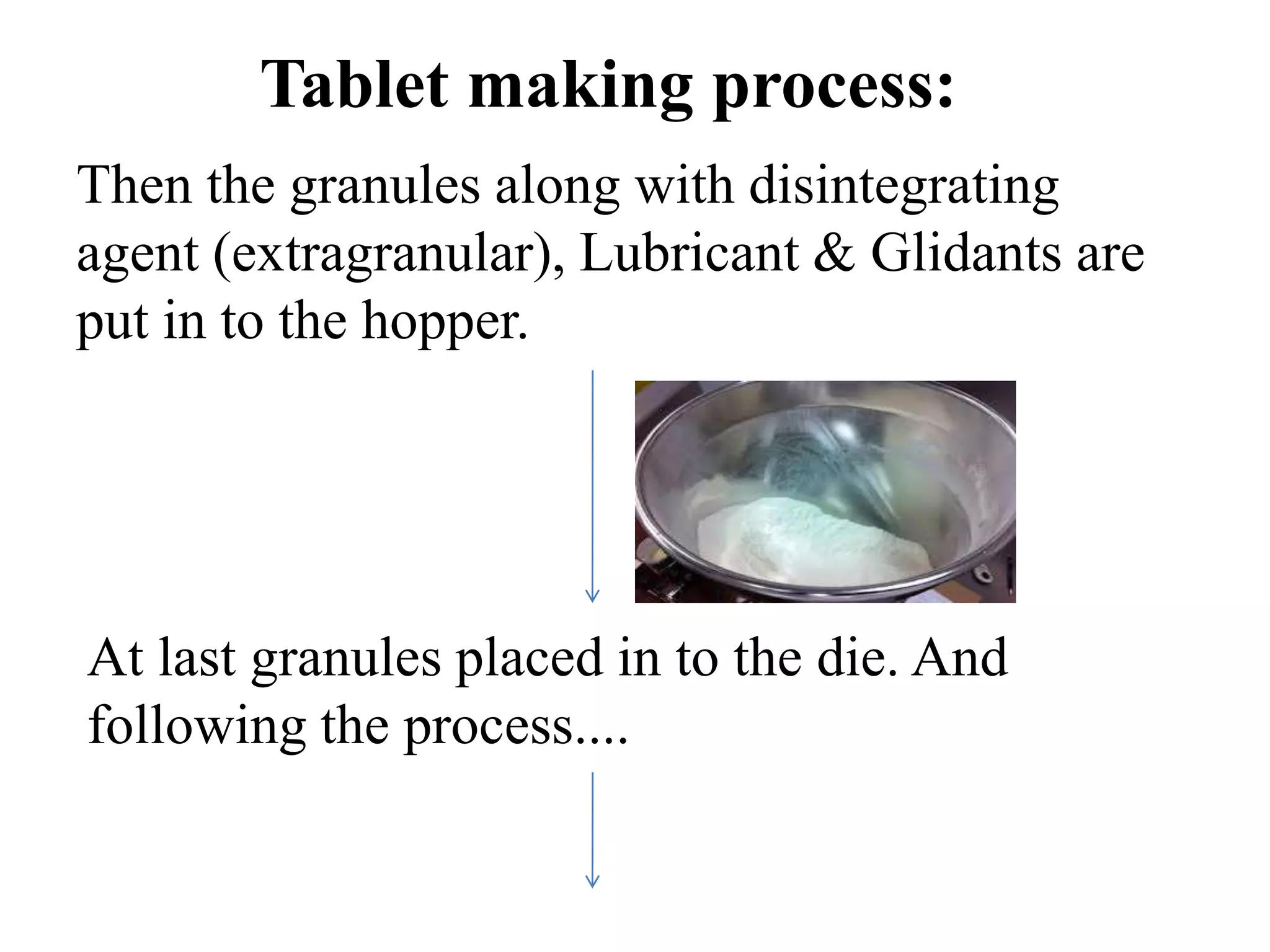 Then the granules along with disintegrating
agent (extragranular), Lubricant & Glidants are
put in to the hopper.
At last granules placed in to the die. And
following the process....
Tablet making process:
 