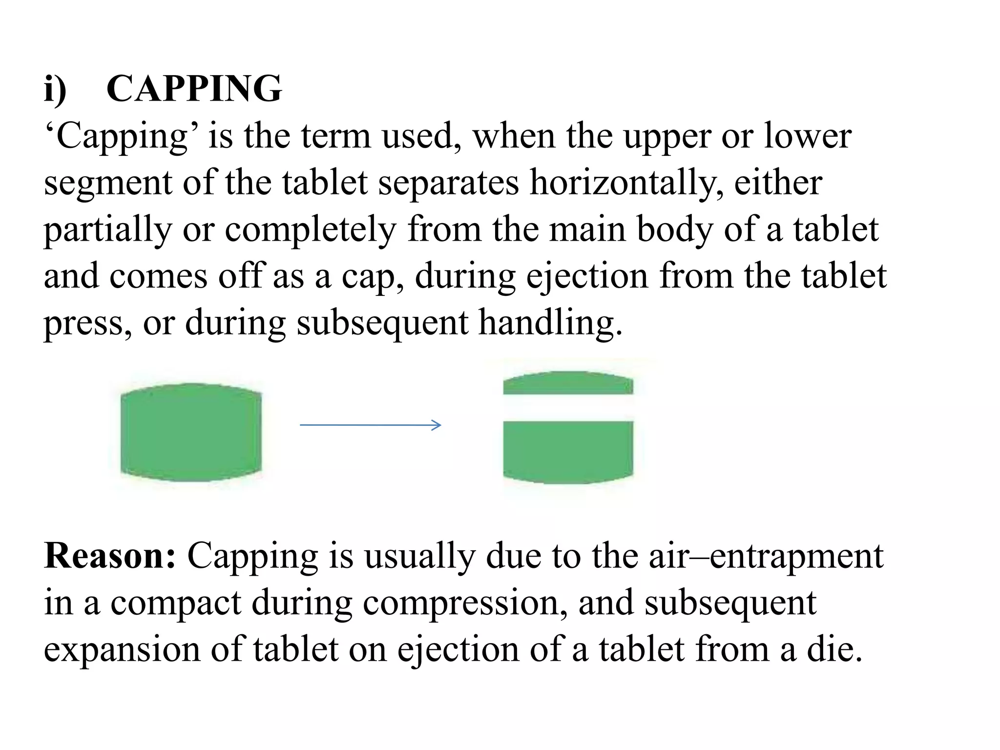 i) CAPPING
‘Capping’ is the term used, when the upper or lower
segment of the tablet separates horizontally, either
partially or completely from the main body of a tablet
and comes off as a cap, during ejection from the tablet
press, or during subsequent handling.
Reason: Capping is usually due to the air–entrapment
in a compact during compression, and subsequent
expansion of tablet on ejection of a tablet from a die.
 