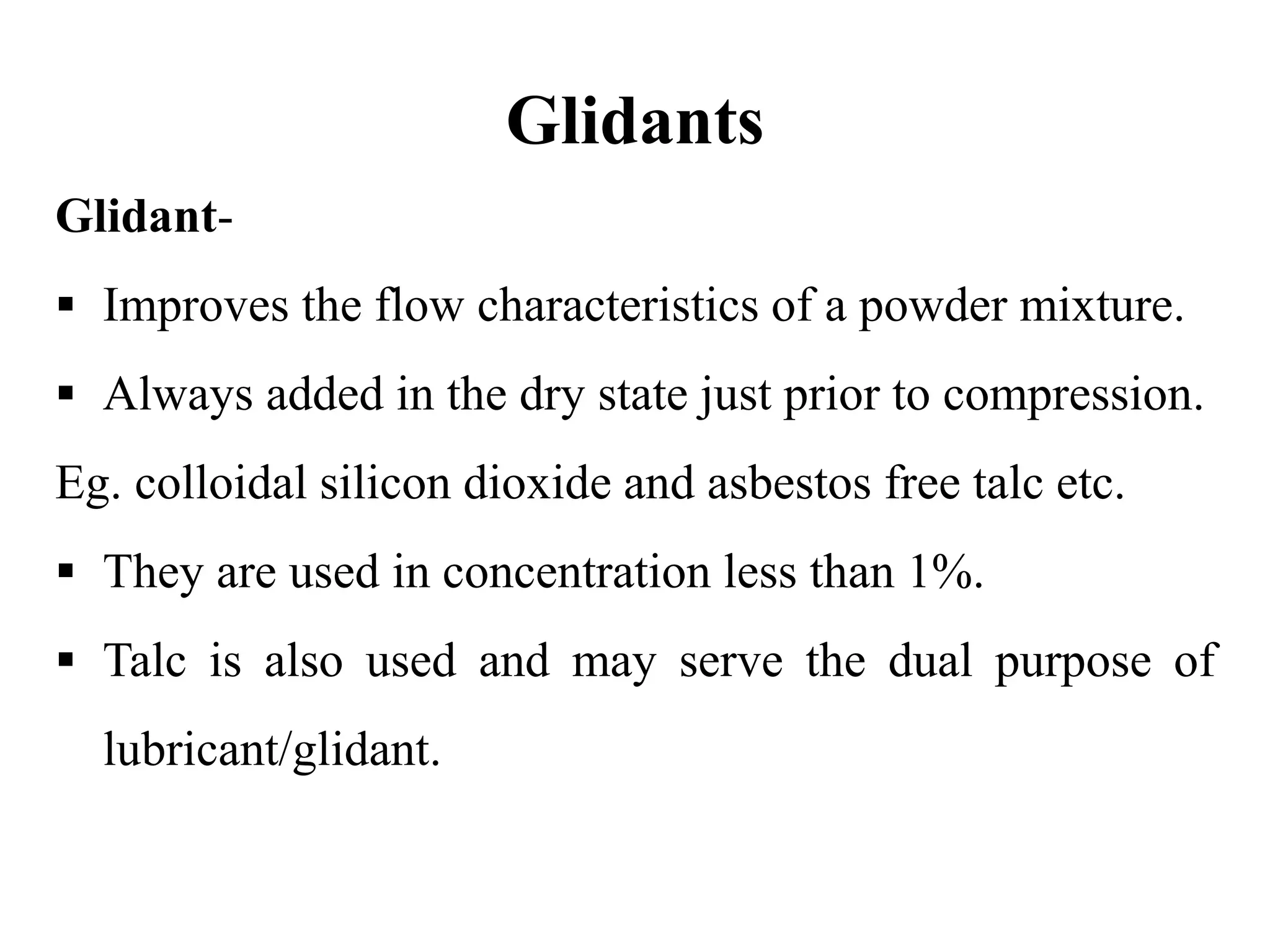Glidants
Glidant-
 Improves the flow characteristics of a powder mixture.
 Always added in the dry state just prior to compression.
Eg. colloidal silicon dioxide and asbestos free talc etc.
 They are used in concentration less than 1%.
 Talc is also used and may serve the dual purpose of
lubricant/glidant.
 