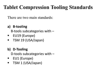 Tablet Compression Tooling Standards
There are two main standards:
a) B-tooling
B-tools subcategories with –
 EU19 (Europe)
 TSM 19 (USA/Japan)
b) D-Tooling
D-tools subcategories with –
 EU1 (Europe)
 TSM 1 (USA/Japan)
 