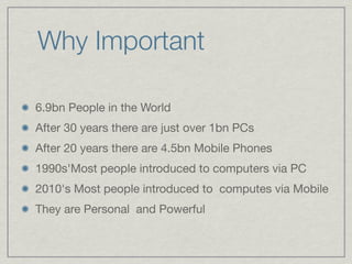 Why Important

6.9bn People in the World

After 30 years there are just over 1bn PCs

After 20 years there are 4.5bn Mobile Phones

1990s'Most people introduced to computers via PC

2010's Most people introduced to computes via Mobile

They are Personal and Powerful
 
