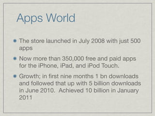 Apps World
The store launched in July 2008 with just 500
apps 

Now more than 350,000 free and paid apps
for the iPhone, iPad, and iPod Touch. 

Growth; in ﬁrst nine months 1 bn downloads
and followed that up with 5 billion downloads
in June 2010. Achieved 10 billion in January
2011
 