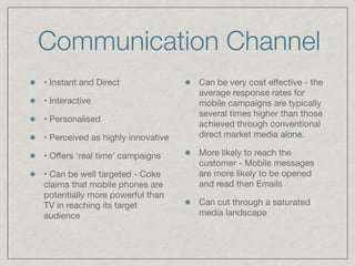 Communication Channel
• Instant and Direct
               Can be very cost effective - the
                                    average response rates for
• Interactive
                      mobile campaigns are typically
                                    several times higher than those
• Personalised

                                    achieved through conventional
• Perceived as highly innovative
   direct market media alone.


• Offers ‘real time’ campaigns
     More likely to reach the
                                    customer - Mobile messages
• Can be well targeted - Coke       are more likely to be opened
claims that mobile phones are       and read then Emails 

potentially more powerful than
TV in reaching its target           Can cut through a saturated
audience
                           media landscape
 