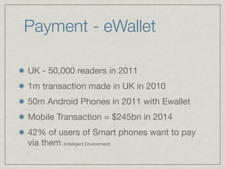 Payment - eWallet

UK - 50,000 readers in 2011

1m transaction made in UK in 2010

50m Android Phones in 2011 with Ewallet

Mobile Transaction = $245bn in 2014

42% of users of Smart phones want to pay
via them (Intelligent Environment)
 