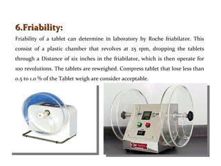6.Friability:  Friability of a tablet can determine in laboratory by Roche friabilator. This consist of a plastic chamber ...