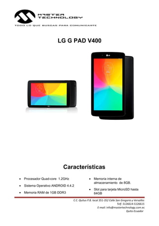 LG G PAD V400
Características
• Procesador Quad-core 1.2GHz
• Sistema Operativo ANDROID 4.4.2
• Memoria RAM de 1GB DDR3
• Memoria interna de
almacenamiento de 8GB.
• Slot para tarjeta MicroSD hasta
64GB
C.C. Quitus P.B. local 351-352 Calle San Gregorio y Versalles
Telf. 5126614-5126615
E-mail: info@mastertechnology.com.ec
Quito-Ecuador
 