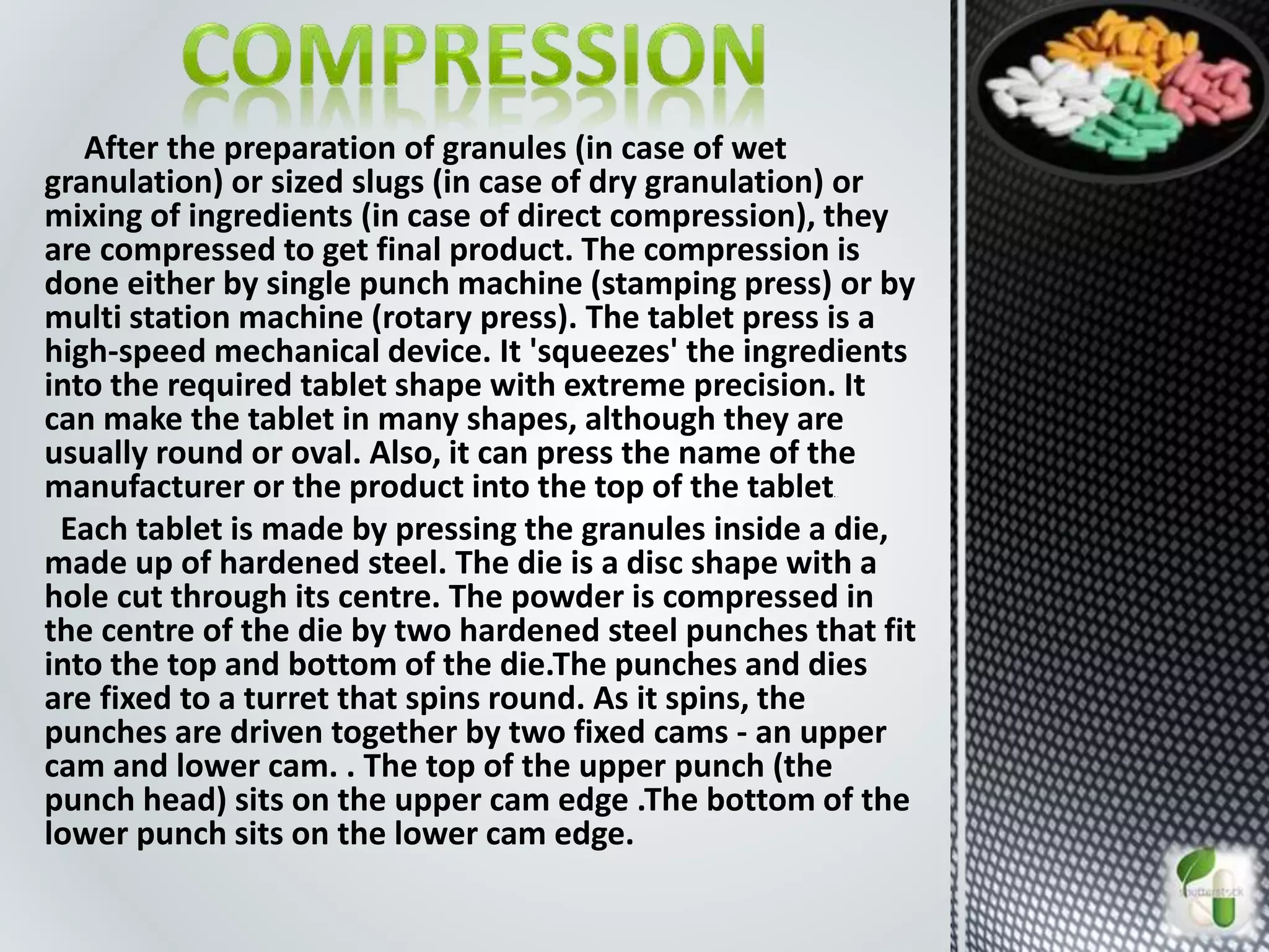 After the preparation of granules (in case of wet
granulation) or sized slugs (in case of dry granulation) or
mixing of ingredients (in case of direct compression), they
are compressed to get final product. The compression is
done either by single punch machine (stamping press) or by
multi station machine (rotary press). The tablet press is a
high-speed mechanical device. It 'squeezes' the ingredients
into the required tablet shape with extreme precision. It
can make the tablet in many shapes, although they are
usually round or oval. Also, it can press the name of the
manufacturer or the product into the top of the tablet. .
Each tablet is made by pressing the granules inside a die,
made up of hardened steel. The die is a disc shape with a
hole cut through its centre. The powder is compressed in
the centre of the die by two hardened steel punches that fit
into the top and bottom of the die.The punches and dies
are fixed to a turret that spins round. As it spins, the
punches are driven together by two fixed cams - an upper
cam and lower cam. . The top of the upper punch (the
punch head) sits on the upper cam edge .The bottom of the
lower punch sits on the lower cam edge.
 