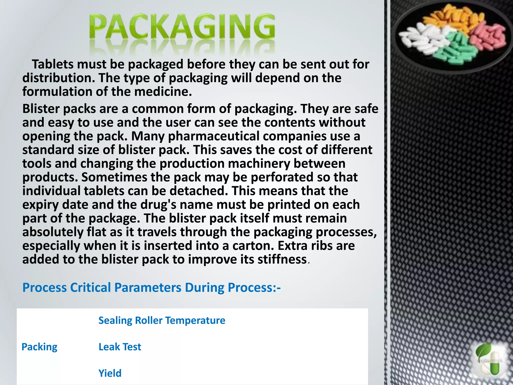 Tablets must be packaged before they can be sent out for
distribution. The type of packaging will depend on the
formulation of the medicine.
Blister packs are a common form of packaging. They are safe
and easy to use and the user can see the contents without
opening the pack. Many pharmaceutical companies use a
standard size of blister pack. This saves the cost of different
tools and changing the production machinery between
products. Sometimes the pack may be perforated so that
individual tablets can be detached. This means that the
expiry date and the drug's name must be printed on each
part of the package. The blister pack itself must remain
absolutely flat as it travels through the packaging processes,
especially when it is inserted into a carton. Extra ribs are
added to the blister pack to improve its stiffness.
Process Critical Parameters During Process:-
Packing
Sealing Roller Temperature
Leak Test
Yield
 