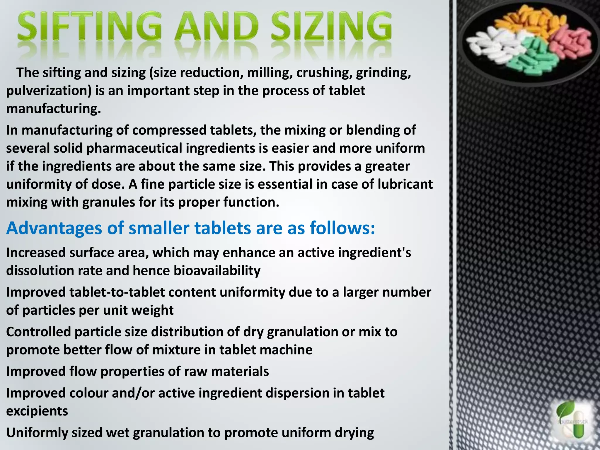 The sifting and sizing (size reduction, milling, crushing, grinding,
pulverization) is an important step in the process of tablet
manufacturing.
In manufacturing of compressed tablets, the mixing or blending of
several solid pharmaceutical ingredients is easier and more uniform
if the ingredients are about the same size. This provides a greater
uniformity of dose. A fine particle size is essential in case of lubricant
mixing with granules for its proper function.
Advantages of smaller tablets are as follows:
Increased surface area, which may enhance an active ingredient's
dissolution rate and hence bioavailability
Improved tablet-to-tablet content uniformity due to a larger number
of particles per unit weight
Controlled particle size distribution of dry granulation or mix to
promote better flow of mixture in tablet machine
Improved flow properties of raw materials
Improved colour and/or active ingredient dispersion in tablet
excipients
Uniformly sized wet granulation to promote uniform drying
 