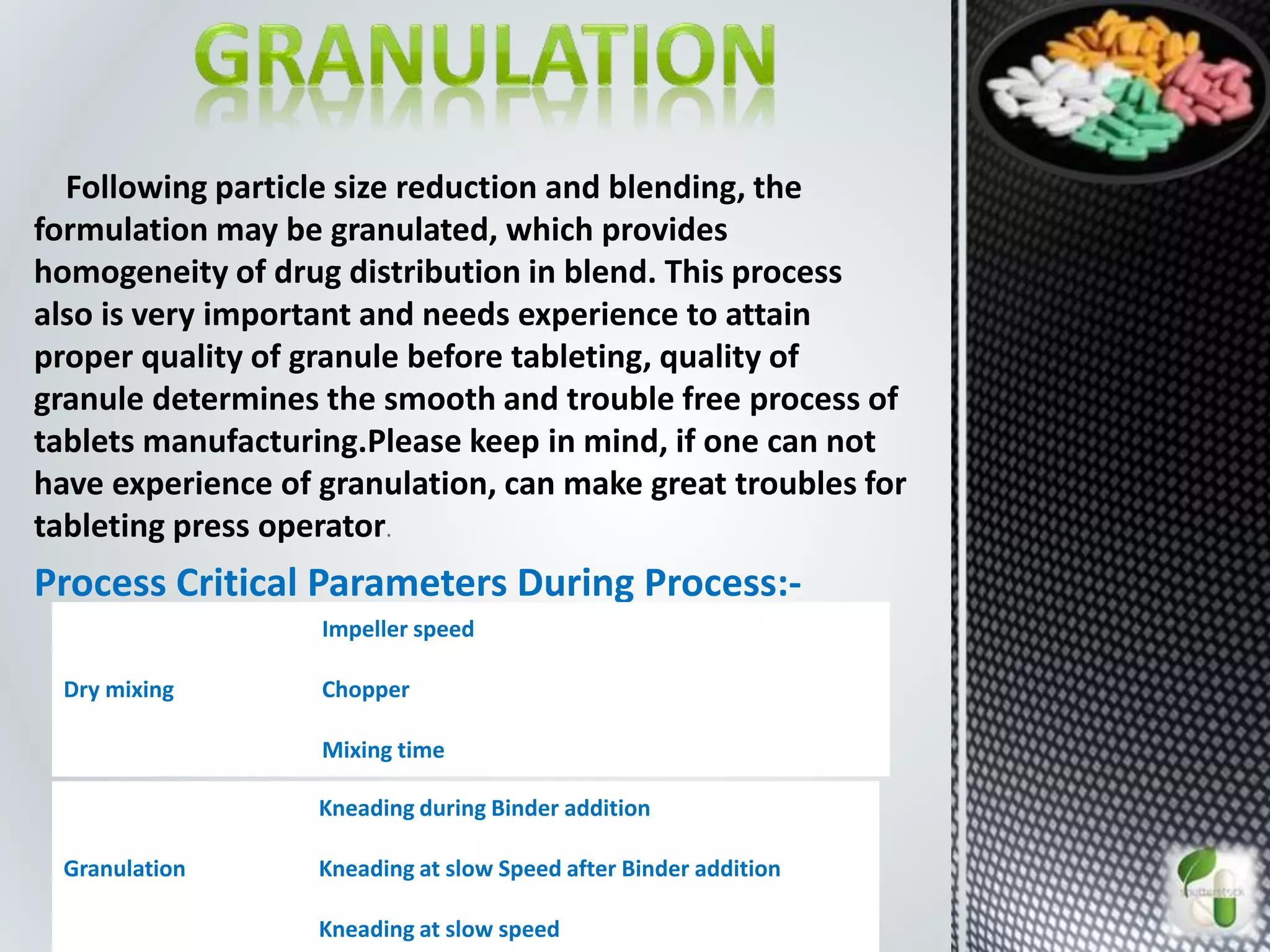 Following particle size reduction and blending, the
formulation may be granulated, which provides
homogeneity of drug distribution in blend. This process
also is very important and needs experience to attain
proper quality of granule before tableting, quality of
granule determines the smooth and trouble free process of
tablets manufacturing.Please keep in mind, if one can not
have experience of granulation, can make great troubles for
tableting press operator.
Process Critical Parameters During Process:-
Dry mixing
Impeller speed
Chopper
Mixing time
Granulation
Kneading during Binder addition
Kneading at slow Speed after Binder addition
Kneading at slow speed
 
