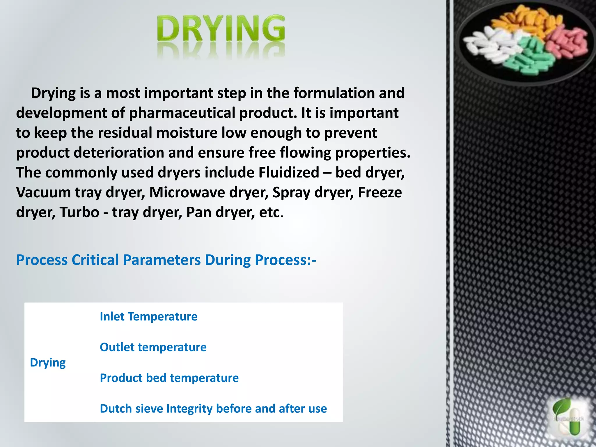 Drying is a most important step in the formulation and
development of pharmaceutical product. It is important
to keep the residual moisture low enough to prevent
product deterioration and ensure free flowing properties.
The commonly used dryers include Fluidized – bed dryer,
Vacuum tray dryer, Microwave dryer, Spray dryer, Freeze
dryer, Turbo - tray dryer, Pan dryer, etc.
Process Critical Parameters During Process:-
Drying
Inlet Temperature
Outlet temperature
Product bed temperature
Dutch sieve Integrity before and after use
 