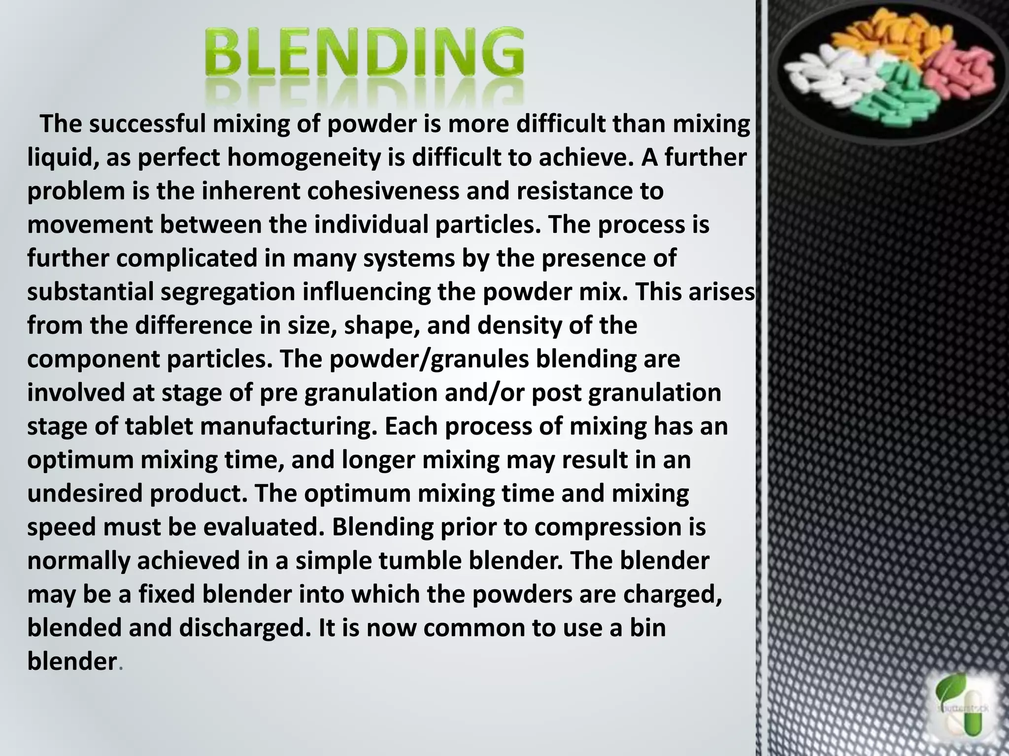 The successful mixing of powder is more difficult than mixing
liquid, as perfect homogeneity is difficult to achieve. A further
problem is the inherent cohesiveness and resistance to
movement between the individual particles. The process is
further complicated in many systems by the presence of
substantial segregation influencing the powder mix. This arises
from the difference in size, shape, and density of the
component particles. The powder/granules blending are
involved at stage of pre granulation and/or post granulation
stage of tablet manufacturing. Each process of mixing has an
optimum mixing time, and longer mixing may result in an
undesired product. The optimum mixing time and mixing
speed must be evaluated. Blending prior to compression is
normally achieved in a simple tumble blender. The blender
may be a fixed blender into which the powders are charged,
blended and discharged. It is now common to use a bin
blender.
 