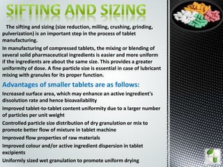 The sifting and sizing (size reduction, milling, crushing, grinding,
pulverization) is an important step in the process of tablet
manufacturing.
In manufacturing of compressed tablets, the mixing or blending of
several solid pharmaceutical ingredients is easier and more uniform
if the ingredients are about the same size. This provides a greater
uniformity of dose. A fine particle size is essential in case of lubricant
mixing with granules for its proper function.
Advantages of smaller tablets are as follows:
Increased surface area, which may enhance an active ingredient's
dissolution rate and hence bioavailability
Improved tablet-to-tablet content uniformity due to a larger number
of particles per unit weight
Controlled particle size distribution of dry granulation or mix to
promote better flow of mixture in tablet machine
Improved flow properties of raw materials
Improved colour and/or active ingredient dispersion in tablet
excipients
Uniformly sized wet granulation to promote uniform drying
 