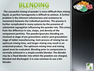 The successful mixing of powder is more difficult than mixing
liquid, as perfect homogeneity is difficult to achieve. A further
problem is the inherent cohesiveness and resistance to
movement between the individual particles. The process is
further complicated in many systems by the presence of
substantial segregation influencing the powder mix. This arises
from the difference in size, shape, and density of the
component particles. The powder/granules blending are
involved at stage of pre granulation and/or post granulation
stage of tablet manufacturing. Each process of mixing has an
optimum mixing time, and longer mixing may result in an
undesired product. The optimum mixing time and mixing
speed must be evaluated. Blending prior to compression is
normally achieved in a simple tumble blender. The blender
may be a fixed blender into which the powders are charged,
blended and discharged. It is now common to use a bin
blender.
 
