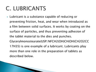  Lubricant is a substance capable of reducing or
preventing friction, heat, and wear when introduced as
a film between solid surfaces. It works by coating on the
surface of particles, and thus preventing adhesion of
the tablet material to the dies and punches.
Glycerylmonostearate(USP/NFCH2(OH)CH(OH)CH2O2CC
17H35) is one example of a lubricant. Lubricants play
more than one role in the preparation of tablets as
described below.
 