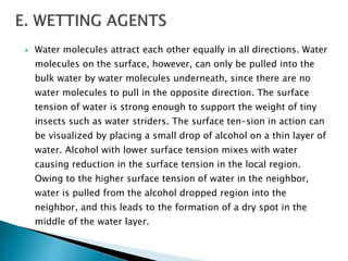  Water molecules attract each other equally in all directions. Water
molecules on the surface, however, can only be pulled into the
bulk water by water molecules underneath, since there are no
water molecules to pull in the opposite direction. The surface
tension of water is strong enough to support the weight of tiny
insects such as water striders. The surface ten-sion in action can
be visualized by placing a small drop of alcohol on a thin layer of
water. Alcohol with lower surface tension mixes with water
causing reduction in the surface tension in the local region.
Owing to the higher surface tension of water in the neighbor,
water is pulled from the alcohol dropped region into the
neighbor, and this leads to the formation of a dry spot in the
middle of the water layer.
 
