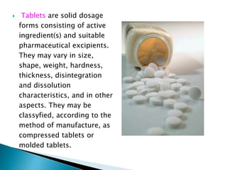  Tablets are solid dosage
forms consisting of active
ingredient(s) and suitable
pharmaceutical excipients.
They may vary in size,
shape, weight, hardness,
thickness, disintegration
and dissolution
characteristics, and in other
aspects. They may be
classyfied, according to the
method of manufacture, as
compressed tablets or
molded tablets.
 