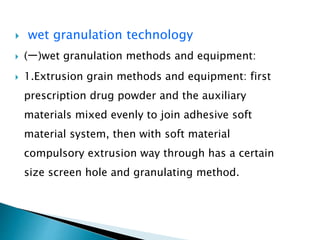  wet granulation technology
 (一)wet granulation methods and equipment:
 1.Extrusion grain methods and equipment: first
prescription drug powder and the auxiliary
materials mixed evenly to join adhesive soft
material system, then with soft material
compulsory extrusion way through has a certain
size screen hole and granulating method.
 