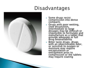  Some drugs resist
compression into dense
compacts
 Drugs with poor wetting,
slow dissolution,
intermediate to large
dosages may be difficult or
impossible to formulate and
manufacture as a tablet that
provide adequate or full
drug bioavailability
 Bitter taste drugs, drugs
with an objectionable odor,
or sensitive to oxygen or
moisture may require
encapsulation or
entrapment prior to
compression or the tablets
may require coating
 