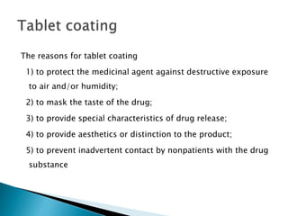 The reasons for tablet coating
1) to protect the medicinal agent against destructive exposure
to air and/or humidity;
2) to mask the taste of the drug;
3) to provide special characteristics of drug release;
4) to provide aesthetics or distinction to the product;
5) to prevent inadvertent contact by nonpatients with the drug
substance
 