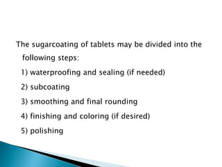 The sugarcoating of tablets may be divided into the
following steps:
1) waterproofing and sealing (if needed)
2) subcoating
3) smoothing and final rounding
4) finishing and coloring (if desired)
5) polishing
 