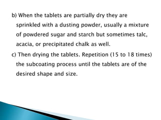 b) When the tablets are partially dry they are
sprinkled with a dusting powder, usually a mixture
of powdered sugar and starch but sometimes talc,
acacia, or precipitated chalk as well.
c) Then drying the tablets. Repetition (15 to 18 times)
the subcoating process until the tablets are of the
desired shape and size.
 