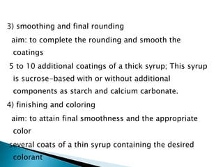 3) smoothing and final rounding
aim: to complete the rounding and smooth the
coatings
5 to 10 additional coatings of a thick syrup; This syrup
is sucrose-based with or without additional
components as starch and calcium carbonate.
4) finishing and coloring
aim: to attain final smoothness and the appropriate
color
several coats of a thin syrup containing the desired
colorant
 