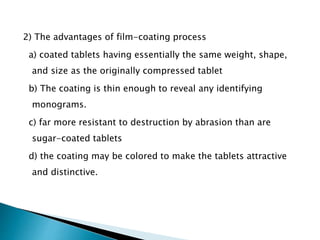 2) The advantages of film-coating process
a) coated tablets having essentially the same weight, shape,
and size as the originally compressed tablet
b) The coating is thin enough to reveal any identifying
monograms.
c) far more resistant to destruction by abrasion than are
sugar-coated tablets
d) the coating may be colored to make the tablets attractive
and distinctive.
 