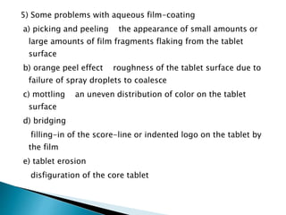 5) Some problems with aqueous film-coating
a) picking and peeling the appearance of small amounts or
large amounts of film fragments flaking from the tablet
surface
b) orange peel effect roughness of the tablet surface due to
failure of spray droplets to coalesce
c) mottling an uneven distribution of color on the tablet
surface
d) bridging
filling-in of the score-line or indented logo on the tablet by
the film
e) tablet erosion
disfiguration of the core tablet
 