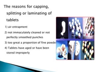 The reasons for capping,
splitting or laminating of
tablets
1) air entrapment
2) not immaculately cleaned or not
perfectly smoothed punches
3) too great a proportion of fine powder
4) Tablets have aged or have been
stored improperly
 