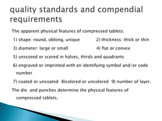 The apparent physical features of compressed tablets:
1) shape: round, oblong, unique 2) thickness: thick or thin
3) diameter: large or small 4) flat or convex
5) unscored or scored in halves, thirds and quadrants
6) engraved or imprinted with an identifying symbol and/or code
number
7) coated or uncoated 8)colored or uncolored 9) number of layer.
The die and punches determine the physical features of
compressed tablets.
 