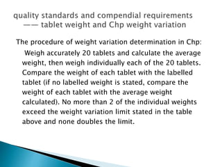 The procedure of weight variation determination in Chp:
Weigh accurately 20 tablets and calculate the average
weight, then weigh individually each of the 20 tablets.
Compare the weight of each tablet with the labelled
tablet (if no labelled weight is stated, compare the
weight of each tablet with the average weight
calculated). No more than 2 of the individual weights
exceed the weight variation limit stated in the table
above and none doubles the limit.
 
