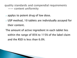  applys to potent drug of low dose.
 USP method, 10 tablets are individually assayed for
their content.
The amount of active ingredient in each tablet lies
within the range of 85% to 115% of the label claim
and the RSD is less than 6.0%.
 
