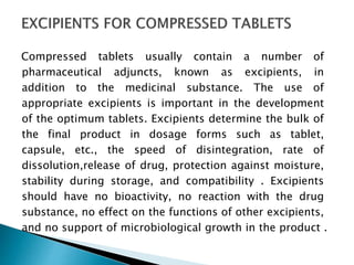 Compressed tablets usually contain a number of
pharmaceutical adjuncts, known as excipients, in
addition to the medicinal substance. The use of
appropriate excipients is important in the development
of the optimum tablets. Excipients determine the bulk of
the final product in dosage forms such as tablet,
capsule, etc., the speed of disintegration, rate of
dissolution,release of drug, protection against moisture,
stability during storage, and compatibility . Excipients
should have no bioactivity, no reaction with the drug
substance, no effect on the functions of other excipients,
and no support of microbiological growth in the product .
 