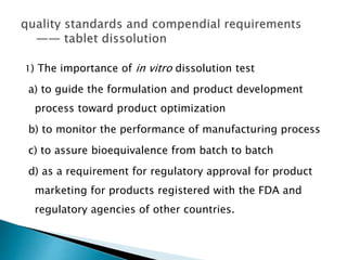 1) The importance of in vitro dissolution test
a) to guide the formulation and product development
process toward product optimization
b) to monitor the performance of manufacturing process
c) to assure bioequivalence from batch to batch
d) as a requirement for regulatory approval for product
marketing for products registered with the FDA and
regulatory agencies of other countries.
 