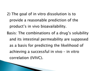 2) The goal of in vitro dissolution is to
provide a reasonable prediction of the
product’s in vivo bioavailability.
Basis: The combinations of a drug’s solubility
and its intestinal permeability are supposed
as a basis for predicting the likelihood of
achieving a successful in vivo – in vitro
correlation (IVIVC).
 