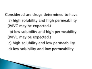 Considered are drugs determined to have:
a) high solubility and high permeability
(IVIVC may be expected.)
b) low solubility and high permeability
(IVIVC may be expected.)
c) high solubility and low permeability
d) low solubility and low permeability
 